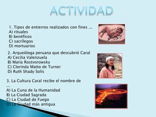 ACTIVIDAD1. Tipos de entierros realizados con fines ...A) ritualesB) benéficosC) sacrílegosD) mortuarios2. Arqueóloga peruana que descubrió CaralA) Cecilia ValenzuelaB) María RostvorowskyC) Clorinda Matto de TurnerD) Ruth Shady Solís3. La Cultura Caral recibe el nombre de ...A) La Cuna de la HumanidadB) La Ciudad SagradaC) La Ciudad de FuegoD) La Ciudad más antigua