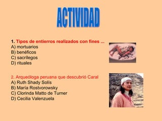 ACTIVIDAD 1.   Tipos de entierros realizados con fines ... A) mortuarios B) benéficos C) sacrílegos D) rituales 2 . Arqueóloga peruana que descubrió Caral A) Ruth Shady Solís B) María Rostvorowsky C) Clorinda Matto de Turner D) Cecilia Valenzuela  