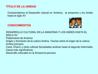TÍTULO DE LA UNIDAD   Comprendamos el Desarrollo cultural en América , la amazonia y los Andes hasta el siglo XV  CONOCIMIENTOS   DESARROLLO CULTURAL EN LA AMAZONIA Y LOS ANDES HASTA EL SIGLO XV Poblamiento de América Origen y formación de la cultura Andina. Teorías sobre el origen de la cultura Andina peruana. Caral, Chavín y otras culturas Sociedades andinas hasta el segundo Intermedio. Casos más significativos . Desarrollo culturales en la Amazonía peruana  