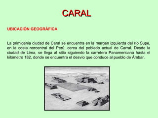 CARAL UBICACIÓN GEOGRÁFICA La primigenia ciudad de Caral se encuentra en la margen izquierda del río Supe, en la costa norcentral del Perú, cerca del poblado actual de Carral. Desde la ciudad de Lima, se llega al sitio siguiendo la carretera Panamericana hasta el kilómetro 182, donde se encuentra el desvío que conduce al pueblo de Ámbar.  