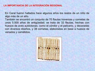 LA IMPORTANCIA DE LA INTEGRACIÓN REGIONAL   En Caral fueron hallados hace algunos años los restos de un niño de algo más de un año.  También se encontró un conjunto de 70 flautas traversas y cornetas de unos 5.500 años de antigüedad; se trata de 32 flautas, hechas con huesos de aves autóctonas, como el cóndor y el pelícano, y decoradas con diversos diseños, y 38 cornetas, elaboradas en base a huesos de venados y camélidos.  