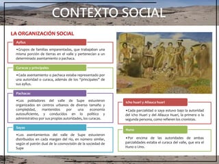 CONTEXTO SOCIAL
LA ORGANIZACIÓN SOCIAL
•Grupos de familias emparentadas, que trabajaban una
misma porción de tierras en el valle y pertenecían a un
determinado asentamiento o pachaca.
Ayllus
•Cada asentamiento o pachaca estaba representado por
una autoridad o curaca, además de los “principales” de
sus ayllus.
Curacas y principales
•Los pobladores del valle de Supe estuvieron
organizados en centros urbanos de diverso tamaño y
complejidad, mantenidos por una economía
autosuficiente, y conducidos en lo político y
administrativo por sus propias autoridades, los curacas.
Pachacas
•Los asentamientos del valle de Supe estuvieron
distribuidos en cada margen del río, en número similar,
según el patrón dual de la cosmovisión de la sociedad de
Supe
Sayas
•Cada parcialidad o saya estuvo bajo la autoridad
del icho Huari y del Allauca Huari, la primera o la
segunda persona, como refieren los cronistas.
Icho huari y Allauca huari
•Por encima de las autoridades de ambas
parcialidades estaba el curaca del valle, que era el
Huno o Uno.
Huno
 