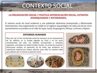 CONTEXTO SOCIAL
LA ORGANIZACIÓN SOCIAL Y POLÍTICA: DIFERENCIACIÓN SOCIAL, ESTRATOS
JERARQUIZADOS Y AUTORIDADES.
El sistema social de Caral evidencia a una población altamente jerarquizada y diferenciada
internamente. Esta organización es visible en el registro arqueológico de cada uno de los cinco
asentamientos excavados en el valle de Supe: Caral, Chupacigarro, Miraya, Lurihuasi y Áspero.
ENTIERROS HUMANOS
Muy rara vez se han encontrado entierros humanos en las excavaciones
de los edificios en la Ciudad Sagrada de Caral y en los otros
asentamientos del valle. Los hallados corresponden a contextos
especiales, vinculados con determinados rituales. Los entierros muestran
distinciones sociales, en particular, los de niños, que recibieron un
tratamiento especial por estatus adscrito, pues ellos no tuvieron edad
para obtener por sí mismos su posición social.
 