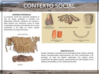 CONTEXTO SOCIAL
ADORNOS PERSONALES
La posición social fue marcada mediante el
uso de ropas, peinados y tocados con
elaborados adornos. Destacan las cuentas y
dijes hechos con moluscos, como el mullu
o Spondylus princeps, proveniente de la costa
ecuatorial, y los dijes en choro zapato
decorados y los tupus de hueso.
OBJETOS DE ELITE
Grupos reducidos, vinculados con la clase gobernante, habrían utilizado
bienes manufacturados exclusivamente con fines ceremoniales y de
prestigio. Se trata de objetos elaborados con materia prima
proveniente de lugares lejanos; comúnmente han sido hallados en los
edificios piramidales y en las residencias de élite.
 