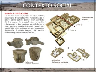 CONTEXTO SOCIAL
RESIDENCIA DIFERENCIADAS
Los estudios sobre las viviendas muestran sectores
residenciales diferenciados. Unas fueron ubicadas en
relación con los edificios públicos o con las mitades
del área nuclear de la ciudad; otras, en cambio,
estuvieron en el área marginal, que colinda con el
valle. Asimismo, aquellas muestran espacios más
formalizados y finos acabados; en tanto éstas fueron
acomodadas al terreno irregular, con menores
dimensiones y manufactura más sencilla.
 