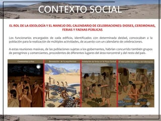 CONTEXTO SOCIAL
Los funcionarios encargados de cada edificio, identificados con determinada deidad, convocaban a la
población para la realización de múltiples actividades, de acuerdo con un calendario de celebraciones.
A estas reuniones masivas, de las poblaciones sujetas a los gobernantes, habrían concurrido también grupos
de peregrinos y comerciantes, procedentes de diferentes lugares del área norcentral y del resto del país.
EL ROL DE LA IDEOLOGÍA Y EL MANEJO DEL CALENDARIO DE CELEBRACIONES: DIOSES, CEREMONIAS,
FERIAS Y FAENAS PÚBLICAS
 