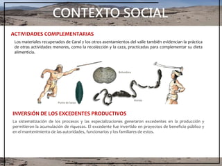 CONTEXTO SOCIAL
Los materiales recuperados de Caral y los otros asentamientos del valle también evidencian la práctica
de otras actividades menores, como la recolección y la caza, practicadas para complementar su dieta
alimenticia.
ACTIVIDADES COMPLEMENTARIAS
La sistematización de los procesos y las especializaciones generaron excedentes en la producción y
permitieron la acumulación de riquezas. El excedente fue invertido en proyectos de beneficio público y
en el mantenimiento de las autoridades, funcionarios y los familiares de estos.
INVERSIÓN DE LOS EXCEDENTES PRODUCTIVOS
 