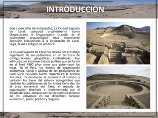 INTRODUCCION
Con 5.000 años de antigüedad, La Ciudad Sagrada
de Caral, conocida originalmente como
Chupacigarro o Chupacigarro Grande, es el
yacimiento arqueológico más importante
conocido relacionado a la civilización de Caral-
Supe, la más antigua de América.
La Ciudad Sagrada de Caral fue creada por el trabajo
organizado de sus pobladores en un territorio de
configuraciones geográficas contrastadas. Fue
edificada por el primer Estado político que se formó
en el Perú 4400 años antes que gobernaran los
incas. En el Perú, las formas de organización
económica, social y política de las poblaciones de
Caral-Supe causaron fuerte impacto en la historia
del área; trascendieron el espacio y el tiempo, y
sentaron las bases del sistema sociopolítico que
tendrían las poblaciones de los Andes Centrales. En
el área norcentral del Perú, el modelo de
organización diseñado e implementado por el
Estado de Supe, condujo por varios siglos el accionar
de los individuos en los diferentes campos:
económico, social, político y religioso.
 