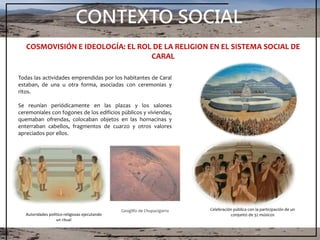 CONTEXTO SOCIAL
Todas las actividades emprendidas por los habitantes de Caral
estaban, de una u otra forma, asociadas con ceremonias y
ritos.
Se reunían periódicamente en las plazas y los salones
ceremoniales con fogones de los edificios públicos y viviendas,
quemaban ofrendas, colocaban objetos en las hornacinas y
enterraban cabellos, fragmentos de cuarzo y otros valores
apreciados por ellos.
COSMOVISIÓN E IDEOLOGÍA: EL ROL DE LA RELIGION EN EL SISTEMA SOCIAL DE
CARAL
Autoridades político-religiosas ejecutando
un ritual
Celebración pública con la participación de un
conjunto de 32 músicos
Geoglifo de Chupacigarro
 