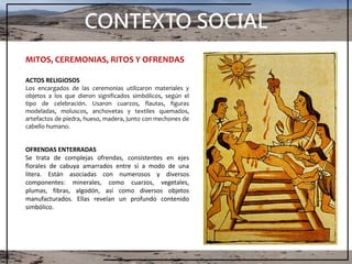CONTEXTO SOCIAL
MITOS, CEREMONIAS, RITOS Y OFRENDAS
ACTOS RELIGIOSOS
Los encargados de las ceremonias utilizaron materiales y
objetos a los que dieron significados simbólicos, según el
tipo de celebración. Usaron cuarzos, flautas, figuras
modeladas, moluscos, anchovetas y textiles quemados,
artefactos de piedra, hueso, madera, junto con mechones de
cabello humano.
OFRENDAS ENTERRADAS
Se trata de complejas ofrendas, consistentes en ejes
florales de cabuya amarrados entre sí a modo de una
litera. Están asociadas con numerosos y diversos
componentes: minerales, como cuarzos, vegetales,
plumas, fibras, algodón, así como diversos objetos
manufacturados. Ellas revelan un profundo contenido
simbólico.
 