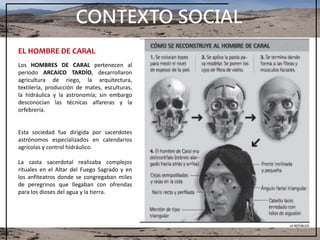 CONTEXTO SOCIAL
EL HOMBRE DE CARAL
Los HOMBRES DE CARAL pertenecen al
periodo ARCAICO TARDÍO, desarrollaron
agricultura de riego, la arquitectura,
textilería, producción de mates, esculturas,
la hidráulica y la astronomía; sin embargo
desconocían las técnicas alfareras y la
orfebrería.
Esta sociedad fue dirigida por sacerdotes
astrónomos especializados en calendarios
agrícolas y control hidráulico.
La casta sacerdotal realizaba complejos
rituales en el Altar del Fuego Sagrado y en
los anfiteatros donde se congregaban miles
de peregrinos que llegaban con ofrendas
para los dioses del agua y la tierra.
 