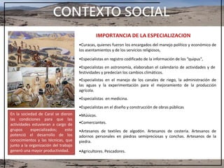 CONTEXTO SOCIAL
IMPORTANCIA DE LA ESPECIALIZACION
•Curacas, quienes fueron los encargados del manejo político y económico de
los asentamientos y de los servicios religiosos,
•Especialistas en registro codificado de la información de los “quipus",
•Especialistas en astronomía, elaboraban el calendario de actividades y de
festividades y predecían los cambios climáticos.
•Especialistas en el manejo de los canales de riego, la administración de
las aguas y la experimentación para el mejoramiento de la producción
agrícola.
•Especialistas en medicina.
•Especialistas en el diseño y construcción de obras públicas
•Músicos.
•Comerciantes.
•Artesanos de textiles de algodón. Artesanos de cestería. Artesanos de
adornos personales en piedras semipreciosas y conchas. Artesanos de la
piedra.
•Agricultores. Pescadores.
En la sociedad de Caral se dieron
las condiciones para que las
actividades estuvieran a cargo de
grupos especializados; esto
potenció el desarrollo de los
conocimientos y las técnicas, que
junto a la organización del trabajo
generó una mayor productividad.
 