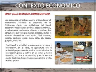 CONTEXTO ECONOMICO
En el litoral, la actividad se concentró en la pesca y
recolección, en el valle, la agricultura fue la
actividad preponderante, en los humedales fue la
recolección, pesca y cultivo; en las lomas y monte
ribereño, la caza y recolección; y en la terraza
aluvial desértica, la construcción con piedra, arcilla,
madera y caña.
MAR Y VALLE: ECONOMÍA COMPLEMENTARIA
Una economía agrícola-pesquera, articulada por el
intercambio, sustentó el desarrollo de la
Civilización Caral. Los pobladores del litoral
pescaron y recolectaron diversas especies marinas,
principalmente anchoveta, choros y machas; los
agricultores del valle produjeron algodón, mates y
especies alimenticias como achira, frijol, camote,
zapallo, calabaza, papa, maní, palta, ají, pacae,
guayaba, maíz, etc.
 
