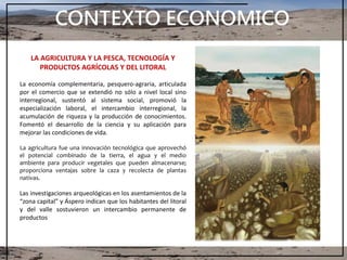 CONTEXTO ECONOMICO
LA AGRICULTURA Y LA PESCA, TECNOLOGÍA Y
PRODUCTOS AGRÍCOLAS Y DEL LITORAL
La economía complementaria, pesquero-agraria, articulada
por el comercio que se extendió no sólo a nivel local sino
interregional, sustentó al sistema social, promovió la
especialización laboral, el intercambio interregional, la
acumulación de riqueza y la producción de conocimientos.
Fomentó el desarrollo de la ciencia y su aplicación para
mejorar las condiciones de vida.
La agricultura fue una innovación tecnológica que aprovechó
el potencial combinado de la tierra, el agua y el medio
ambiente para producir vegetales que pueden almacenarse;
proporciona ventajas sobre la caza y recolecta de plantas
nativas.
Las investigaciones arqueológicas en los asentamientos de la
“zona capital” y Áspero indican que los habitantes del litoral
y del valle sostuvieron un intercambio permanente de
productos
 