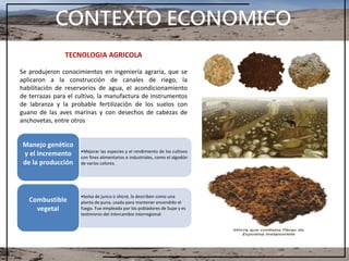 CONTEXTO ECONOMICO
TECNOLOGIA AGRICOLA
Se produjeron conocimientos en ingeniería agraria, que se
aplicaron a la construcción de canales de riego, la
habilitación de reservorios de agua, el acondicionamiento
de terrazas para el cultivo, la manufactura de instrumentos
de labranza y la probable fertilización de los suelos con
guano de las aves marinas y con desechos de cabezas de
anchovetas, entre otros
•Mejorar las especies y el rendimiento de los cultivos
con fines alimentarios e industriales, como el algodón
de varios colores.
Manejo genético
y el incremento
de la producción
•bolsa de junco o shicra, la describen como una
planta de puna, usada para mantener encendido el
fuego. Fue empleada por los pobladores de Supe y es
testimonio del intercambio interregional.
Combustible
vegetal
 