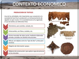 CONTEXTO ECONOMICO
PRODUCCION DE TEXTILES
Una de las actividades más importantes que caracterizó a la
sociedad de Caral fue la producción y el almacenamiento de
algodón en gran escala. En la sociedad Caral se ha registrado
el uso de textiles con diferentes fines:
•Doméstico, para vestidos, calzado, etc.
•Intercambio, con fibras, cordeles, etc.
•Como marcador de status social, mediante elaboradas
prendas y tocados con diseños estructurales.
•Ritual, con objetos como los “ojos de dios” y telas para
incinerar.
•Registro de información: quipus.
•Material de construcción: para aplicar capas de pinturas
en los enlucidos
 