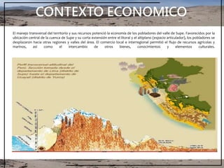 CONTEXTO ECONOMICO
El manejo transversal del territorio y sus recursos potenció la economía de los pobladores del valle de Supe. Favorecidos por la
ubicación central de la cuenca de Supe y su corta extensión entre el litoral y el altiplano (espacio articulador), los pobladores se
desplazaron hacia otras regiones y valles del área. El comercio local e interregional permitió el flujo de recursos agrícolas y
marinos, así como el intercambio de otros bienes, conocimientos y elementos culturales.
 