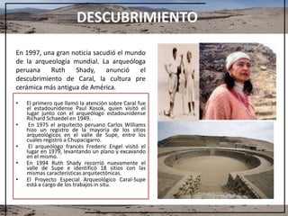 DESCUBRIMIENTO
En 1997, una gran noticia sacudió el mundo
de la arqueología mundial. La arqueóloga
peruana Ruth Shady, anunció el
descubrimiento de Caral, la cultura pre
cerámica más antigua de América.
• El primero que llamó la atención sobre Caral fue
el estadounidense Paul Kosok, quien visitó el
lugar junto con el arqueólogo estadounidense
Richard Schaedel en 1949.
• En 1975 el arquitecto peruano Carlos Williams
hizo un registro de la mayoría de los sitios
arqueológicos en el valle de Supe, entre los
cuales registró a Chupacigarro.
• El arqueólogo francés Frederic Engel visitó el
lugar en 1979, levantando un plano y excavando
en el mismo.
• En 1994 Ruth Shady recorrió nuevamente el
valle de Supe e identificó 18 sitios con las
mismas características arquitectónicas.
• El Proyecto Especial Arqueológico Caral-Supe
está a cargo de los trabajos in situ.
 
