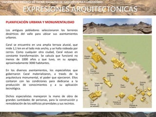 EXPRESIONES ARQUITECTONICAS
PLANIFICACIÓN URBANA Y MONUMENTALIDAD
Los antiguos pobladores seleccionaron los terrenos
desérticos del valle para ubicar sus asentamientos
urbanos.
Caral se encuentra en una amplia terraza aluvial, que
mide 1,1 km en el lado más ancho, y se halla rodeada por
cerros. Como cualquier otra ciudad, Caral estuvo en
constante transformación. Se calcula que funcionó no
menos de 1000 años y que tuvo, en su apogeo,
aproximadamente 3000 habitantes.
En los diversos asentamientos, los especialistas que
gobernaron Caral materializaron, a través de la
arquitectura monumental, el poder que ejercieron. Ellos
contaron con las condiciones para dedicarse a la
producción de conocimientos y a su aplicación
tecnológica.
Dichos especialistas manejaron la mano de obra de
grandes cantidades de personas, para la construcción y
remodelación de los edificios piramidales y sus recintos.
UNIVERSIDAD PRIVADA DE TACNA- FACULTAD DE ARQUITECTURA Y URBANISMO
 