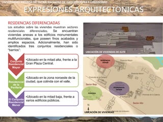 EXPRESIONES ARQUITECTONICAS
RESIDENCIAS DIFERENCIADAS
Los estudios sobre las viviendas muestran sectores
residenciales diferenciados. Se encuentran
viviendas anexas a los edificios monumentales
multifuncionales, que poseen finos acabados y
amplios espacios. Adicionalmente, han sido
identificados tres conjuntos residenciales o
“barrios”:
UBICACIÓN DE VIVIENDAS DE ELITE
UBICACIÓN DE VIVIENDAS
RESINDENCIAL
MENOR
Conjunto
Residencial
Mayor
•Ubicado en la mitad alta, frente a la
Gran Plaza Central.
Residencial
de la
Periferia
•Ubicado en la zona noroeste de la
ciudad, que colinda con el valle.
El Conjunto
Residencial
Menor
•Ubicado en la mitad baja, frente a
varios edificios públicos.
RESIDENCIAL
MAYOR
PERIFERIA
UNIVERSIDAD PRIVADA DE TACNA- FACULTAD DE ARQUITECTURA Y URBANISMO
 