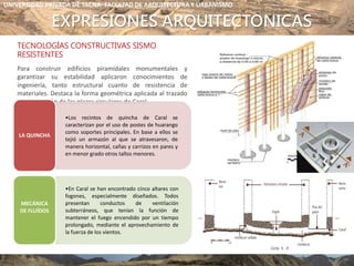 EXPRESIONES ARQUITECTONICAS
TECNOLOGÍAS CONSTRUCTIVAS SISMO
RESISTENTES
Para construir edificios piramidales monumentales y
garantizar su estabilidad aplicaron conocimientos de
ingeniería, tanto estructural cuanto de resistencia de
materiales. Destaca la forma geométrica aplicada al trazado
y construcción de las plazas circulares de Caral.
UBICACIÓN
•Los recintos de quincha de Caral se
caracterizan por el uso de postes de huarango
como soportes principales. En base a ellos se
tejió un armazón al que se atravesaron, de
manera horizontal, cañas y carrizos en pares y
en menor grado otros tallos menores.
LA QUINCHA
•En Caral se han encontrado cinco altares con
fogones, especialmente diseñados. Todos
presentan conductos de ventilación
subterráneos, que tenían la función de
mantener el fuego encendido por un tiempo
prolongado, mediante el aprovechamiento de
la fuerza de los vientos.
MECÁNICA
DE FLUÍDOS
UNIVERSIDAD PRIVADA DE TACNA- FACULTAD DE ARQUITECTURA Y URBANISMO
 