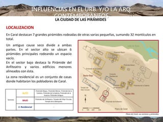 INFLUENCIAS EN EL URB. Y/O LA ARQ.
CONTEMPORÁNEOS
UBICACIÓN
En Caral destacan 7 grandes pirámides rodeadas de otras varias pequeñas, sumando 32 montículos en
total.
Un antiguo cause seco divide a ambas
partes. En el sector alto se ubican 6
pirámides principales rodeando un espacio
vacío.
En el sector bajo destaca la Pirámide del
Anfiteatro y varios edificios menores
alineados con ésta.
La zona residencial es un conjunto de casas
donde habitaron los pobladores de Caral.
Sectores
ALTO
Pirámide Mayor, Pirámide Menor, Pirámide de la
Cantera, Pirámide de la Galería, Pirámide de la
Huanca, Pirámide Antigua.
BAJO
Pirámide del Anfiteatro, Templo del Altar Circular,
Templo de la Banqueta.
Z. Residencial ---
Plano de Caral, sus sectores y pirámides.
LOCALIZACION
LA CIUDAD DE LAS PIRÁMIDES
 
