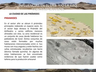 INFLUENCIAS EN EL URB. Y/O LA ARQ.
CONTEMPORÁNEOS
UBICACIÓN
En el sector alto se ubican 6 pirámides
principales rodeando un espacio vacío. En
el sector bajo destaca la Pirámide del
Anfiteatro y varios edificios menores
alineados con ésta. La zona residencial es
un conjunto de casas donde habitaron los
pobladores de Caral. Dichos conjuntos de
casas están formados por muchas
habitaciones interconectadas entre sí. Sus
muros son muy angosto y están hechos con
cañas entrelazadas recubiertas con barro
(técnica llamada quincha). En algunas de
estas habitaciones se han encontrado
evidencias de que fueron usadas como
talleres para la producción artesanal
PIRAMIDES
LA CIUDAD DE LAS PIRÁMIDES
 