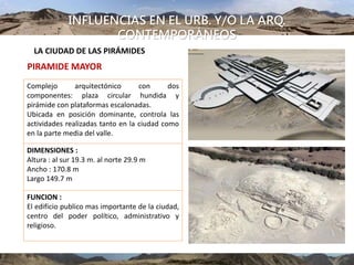 INFLUENCIAS EN EL URB. Y/O LA ARQ.
CONTEMPORÁNEOS
LA CIUDAD DE LAS PIRÁMIDES
PIRAMIDE MAYOR
Complejo arquitectónico con dos
componentes: plaza circular hundida y
pirámide con plataformas escalonadas.
Ubicada en posición dominante, controla las
actividades realizadas tanto en la ciudad como
en la parte media del valle.
DIMENSIONES :
Altura : al sur 19.3 m. al norte 29.9 m
Ancho : 170.8 m
Largo 149.7 m
FUNCION :
El edificio publico mas importante de la ciudad,
centro del poder político, administrativo y
religioso.
 