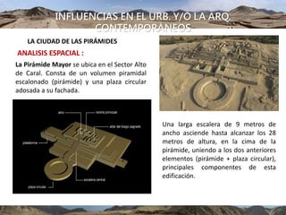 INFLUENCIAS EN EL URB. Y/O LA ARQ.
CONTEMPORÁNEOS
LA CIUDAD DE LAS PIRÁMIDES
ANALISIS ESPACIAL :
La Pirámide Mayor se ubica en el Sector Alto
de Caral. Consta de un volumen piramidal
escalonado (pirámide) y una plaza circular
adosada a su fachada.
Una larga escalera de 9 metros de
ancho asciende hasta alcanzar los 28
metros de altura, en la cima de la
pirámide, uniendo a los dos anteriores
elementos (pirámide + plaza circular),
principales componentes de esta
edificación.
 