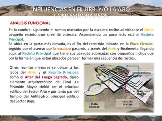 INFLUENCIAS EN EL URB. Y/O LA ARQ.
CONTEMPORÁNEOS
En la cumbre, siguiendo el rumbo marcado por la escalera recibe al visitante el Atrio,
pequeño recinto que sirve de antesala. Ascendiendo un poco más está el Recinto
Principal.
Se ubica en la parte más elevada, es el fin del recorrido iniciado en la Plaza Circular,
seguido por el asenso por la escalera pasando a través del Atrio y finalmente llegando
aquí, al Recinto Principal que tiene sus paredes adornadas con pequeños nichos que
por la forma en que están ubicados parecen formar una secuencia de rostros.
Otros recintos menores se ubican a los
lados del Atrio y el Recinto Principal,
como el Altar del Fuego Sagrado, típico
elemento arquitectónico de Caral .La
Pirámide Mayor debió ser el principal
edificio del Sector Alto y por tanto par del
Templo del Anfiteatro, principal edificio
del Sector Bajo.
ANALISIS FUNCIONAL
ESCALERA
CENTRALPLAZA
CIRCULAR
ATRI
O
ALTAR DEL FUEGO
SAGRADO
RECINTO PRINCIPAL
 