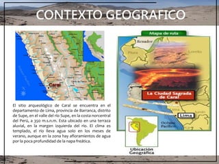 CONTEXTO GEOGRAFICO
El sitio arqueológico de Caral se encuentra en el
departamento de Lima, provincia de Barranca, distrito
de Supe, en el valle del río Supe, en la costa norcentral
del Perú, a 350 m.s.n.m. Esta ubicado en una terraza
aluvial, en la margen izquierda del río. El clima es
templado, el río lleva agua solo en los meses de
verano, aunque en la zona hay afloramientos de agua
por la poca profundidad de la napa freática.
 