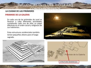 INFLUENCIAS EN EL URB. Y/O LA ARQ.
CONTEMPORÁNEOS
LA CIUDAD DE LAS PIRÁMIDES
PIRAMIDE DE LA GALERIA
En cada una de las pirámides de caral se
llevaron a cabo diferentes actividades
cumpliendo cada una de ellas un papel
diferente en el orden social y religiosos de
sus habitantes.
Estas estructuras residenciales también
tenían pequeños altares para el fuego
sagrado.
ESTRUCTURAS RESIDENCIALES
 