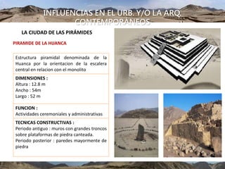 INFLUENCIAS EN EL URB. Y/O LA ARQ.
CONTEMPORÁNEOS
LA CIUDAD DE LAS PIRÁMIDES
PIRAMIDE DE LA HUANCA
Estructura piramidal denominada de la
Huanca por la orientacion de la escalera
central en relacion con el monolito
DIMENSIONES :
Altura : 12.8 m
Ancho : 54m
Largo : 52 m
FUNCION :
Actividades ceremoniales y administrativas
TECNICAS CONSTRUCTIVAS :
Periodo antiguo : muros con grandes troncos
sobre plataformas de piedra canteada.
Periodo posterior : paredes mayormente de
piedra
 