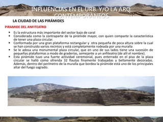 INFLUENCIAS EN EL URB. Y/O LA ARQ.
CONTEMPORÁNEOS
LA CIUDAD DE LAS PIRÁMIDES
PIRAMIDE DEL ANFITEATRO
 Es la estructura más importante del sector bajo de caral
 Considerada como la contraparte de la pirámide mayor, con quien comparte la característica
de tener una plaza circular.
 Conformada por una gran plataforma rectangular y otra pequeña de poca altura sobre la cual
se han construido varios recintos y está completamente rodeada por una muralla
 Se le adosa una monumental plaza circular, que en uno de sus lados tiene una sucesión de
pequeñas plataformas a modo de graderías, semejante a un anfiteatro (de allí el nombre).
 Esta pirámide tuvo una fuerte actividad ceremonial, pues enterrado en el piso de la plaza
circular se halló como ofrenda 32 flautas finamente trabajadas y bellamente decoradas.
Además, dentro del perímetro de la muralla que bordea la pirámide está uno de los principales
altar del fuego sagrado.
 
