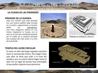 INFLUENCIAS EN EL URB. Y/O LA ARQ.
CONTEMPORÁNEOS
LA CIUDAD DE LAS PIRÁMIDES
PIRAMIDE DE LA HUANCA
Lleva ese nombre pues está alineada
con una huanca (piedra larga hincada
en el suelo) y seguramente su función
debió ser astronómica.
Una línea imaginaria ordena en una
misma trayectoria la huanca con el
atrio en la cima de la pirámide pasando
por el medio de la escalera principal
que conduce del nivel suelo a la cima
de la pirámide.
TEMPLO DEL ALTAR CIRCULAR
Es tiene un altar del fuego sagrado cuya base
tiene la mencionada forma. Para llegar hasta
este altar se tiene que subir a la cima del
templo y por un acceso lateral llegar hasta el
altar. Era un lugar de acceso muy restringido
al que podían ingresar pocas personas
 