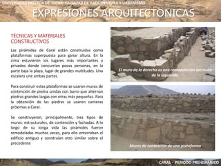 EXPRESIONES ARQUITECTONICAS
TÉCNICAS Y MATERIALES
CONSTRUCTIVOS
Las pirámides de Caral están construidas como
plataformas superpuesta para ganar altura. En la
cima estuvieron los lugares más importantes y
privados donde concurrían pocas personas, en la
parte baja la plaza, lugar de grandes multitudes. Una
escalera une ambas partes.
Para construir estas plataformas se usaron muros de
contención de piedra unidas con barro que alternan
piedras grandes largas con otras más pequeñas. Para
la obtención de las piedras se usaron canteras
próximas a Caral.
Se construyeron, principalmente, tres tipos de
muros: estructurales, de contención y fachadas. A lo
largo de su longa vida las pirámides fueron
remodeladas muchas veces, para ello enterraban el
edificio antiguo y construían otro similar sobre el
precedente
UNIVERSIDAD PRIVADA DE TACNA- FACULTAD DE ARQUITECTURA Y URBANISMO
Muros de contención de una plataforma
El muro de la derecha es una remodelación del muro
de la izquierda.
CARAL - PERIODO PREHISPANICO
 