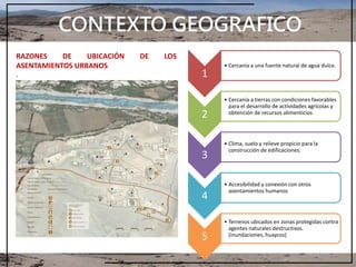 CONTEXTO GEOGRAFICO
1
• Cercanía a una fuente natural de agua dulce.
2
• Cercanía a tierras con condiciones favorables
para el desarrollo de actividades agrícolas y
obtención de recursos alimenticios
3
• Clima, suelo y relieve propicio para la
construcción de edificaciones.
4
• Accesibilidad y conexión con otros
asentamientos humanos
5
• Terrenos ubicados en zonas protegidas contra
agentes naturales destructivos.
(inundaciones, huaycos)
RAZONES DE UBICACIÓN DE LOS
ASENTAMIENTOS URBANOS
.
 