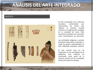 ANÁLISIS DEL ARTE INTEGRADO
MUSICA
Se han recuperado tres conjuntos
musicales, conformados por
instrumentos de viento, que
ratifican la práctica musical
colectiva y la organización compleja
en la sociedad de Caral. Ellos
estuvieron asociados con caracoles,
como instrumentos de percusión.
Las actividades religiosas y sociales
incluyeron ejecuciones musicales, a
cargo de grupos especializados en
esta elaborada expresión artística.
El arte musical tuvo un rol
importante en las actividades de la
población; esta tradición ha
continuado como parte de la
herencia cultural de las sociedades
andinas de todos los tiempos.
 