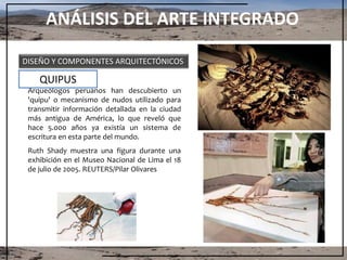 ANÁLISIS DEL ARTE INTEGRADO
DISEÑO Y COMPONENTES ARQUITECTÓNICOS
Arqueólogos peruanos han descubierto un
'quipu' o mecanismo de nudos utilizado para
transmitir información detallada en la ciudad
más antigua de América, lo que reveló que
hace 5.000 años ya existía un sistema de
escritura en esta parte del mundo.
Ruth Shady muestra una figura durante una
exhibición en el Museo Nacional de Lima el 18
de julio de 2005. REUTERS/Pilar Olivares
QUIPUS
 