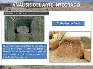 ANÁLISIS DEL ARTE INTEGRADO
Grabados de Caral
El perfil de piedra gigantesco de una cabeza
con su boca ancha se abre, sus párpados
cerrados y sus extensiones que fluyen del
pelo a través de 130 pies del desierto a la
mitad-milla Caral exterior.
GRABADOS EN PIEDRA
 
