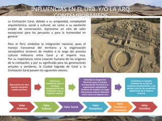 INFLUENCIAS EN EL URB. Y/O LA ARQ.
CONTEMPORÁNEOS
La Civilización Caral, debido a su antigüedad, complejidad
arquitectónica, social y cultural, así como a su excelente
estado de conservación, representa un sitio de valor
excepcional para los peruanos y para la humanidad en
general.
Para el Perú simboliza la integración nacional, pues el
manejo transversal del territorio y la organización
sociopolítica sirvieron de modelo a lo largo del proceso
cultural milenario entre Caral y el Imperio Inca.
Por su importancia como creación humana de los orígenes
de la civilización, y por su significado para las generaciones
actuales y venideras, la Ciudad Sagrada de Caral y la
Civilización Caral poseen los siguientes valores:
UBICACIÓN
Representa una obra
maestra del genio
creador peruano
Aporta un
testimonio único o
al menos
excepcional de una
civilización y de su
tradición cultural.
Simboliza la Integración
Nacional, pues el manejo
transversal del Territorio y la
organización sociopolítica
sirvieron de modelo a lo largo
del proceso cultural milenario
entre Caral y el Imperio Inca
Constituye un ejemplo
eminente de un tipo de
Conjunto Arquitectónico, y de
paisaje cultural, de un período
significativo de la historia
humana
Valor
Histórico
Valor
Cultural
Valor Social
Valor
Paisajístico
Valor
Turístico y
Económico
Valor
Científico
 