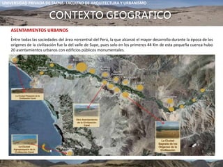 ASENTAMIENTOS URBANOS
.
UNIVERSIDAD PRIVADA DE TACNA- FACULTAD DE ARQUITECTURA Y URBANISMO
Entre todas las sociedades del área norcentral del Perú, la que alcanzó el mayor desarrollo durante la época de los
orígenes de la civilización fue la del valle de Supe, pues solo en los primeros 44 Km de esta pequeña cuenca hubo
20 asentamientos urbanos con edificios públicos monumentales.
CONTEXTO GEOGRAFICO
 