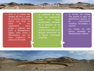 CONCLUSIONES
UBICACIÓN
-
Caral es la ciudad más
antigua del Perú y sede
de la primera civilización
andina que forjó las
bases de una
organización social
propia y singular, que
junto a Mesopotamia,
Egipto, india, China y
Mesoamérica son los
focos originarios de
cultura en el mundo.
-
La población de Supe
tuvo una organización
social con rangos
estratificados, derivados
de la ubicación de los
trabajadores en el
proceso productivo y una
desigual distribución de
la riqueza socialmente
producida.
-
La división del trabajo
hizo posible el logro de
significativos avances en
el conocimiento
científico, tecnológico y
artístico.
Los modos de vida
giraron alrededor de
asentamientos urbanos.
 