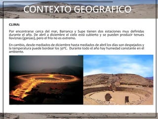 CONTEXTO GEOGRAFICO
CLIMA:
Por encontrarse cerca del mar, Barranca y Supe tienen dos estaciones muy definidas
durante el año. De abril a diciembre el cielo está cubierto y se pueden producir tenues
lloviznas (garúas), pero el frío no es extremo.
En cambio, desde mediados de diciembre hasta mediados de abril los días son despejados y
la temperatura puede bordear los 30ºC. Durante todo el año hay humedad constante en el
ambiente.
 