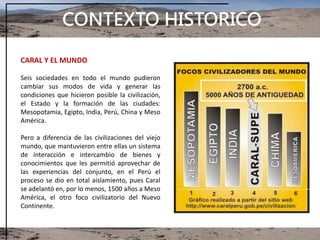 CONTEXTO HISTORICO
CARAL Y EL MUNDO
Seis sociedades en todo el mundo pudieron
cambiar sus modos de vida y generar las
condiciones que hicieron posible la civilización,
el Estado y la formación de las ciudades:
Mesopotamia, Egipto, India, Perú, China y Meso
América.
Pero a diferencia de las civilizaciones del viejo
mundo, que mantuvieron entre ellas un sistema
de interacción e intercambio de bienes y
conocimientos que les permitió aprovechar de
las experiencias del conjunto, en el Perú el
proceso se dio en total aislamiento, pues Caral
se adelantó en, por lo menos, 1500 años a Meso
América, el otro foco civilizatorio del Nuevo
Continente.
 