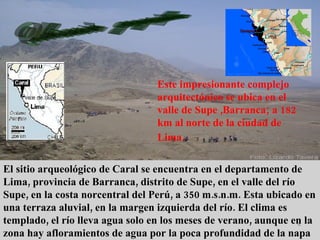 Ubicaciòn  geogràfica Este impresionante complejo arquitectónico se ubica en el valle de Supe ,Barranca; a 182 km al norte de la ciudad de Lima.   El sitio arqueológico de Caral se encuentra en el departamento de Lima, provincia de Barranca, distrito de Supe, en el valle del río Supe, en la costa norcentral del Perú, a 350 m.s.n.m. Esta ubicado en una terraza aluvial, en la margen izquierda del río. El clima es templado, el río lleva agua solo en los meses de verano, aunque en la zona hay afloramientos de agua por la poca profundidad de la napa freática. 
