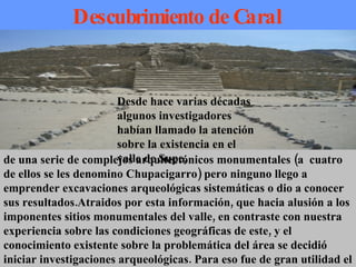 Descubrimiento de Caral de una serie de complejos arquitectónicos monumentales (a  cuatro de ellos se les denomino Chupacigarro) pero ninguno llego a emprender excavaciones arqueológicas sistemáticas o dio a conocer sus resultados.Atraidos por esta información, que hacia alusión a los imponentes sitios monumentales del valle, en contraste con nuestra experiencia sobre las condiciones geográficas de este, y el conocimiento existente sobre la problemática del área se decidió iniciar investigaciones arqueológicas. Para eso fue de gran utilidad el catastro de sitios arqueológicos del valle de Supe, efectuado por …… Desde hace varias décadas algunos investigadores habían llamado la atención sobre la existencia en el valle de Supe,  