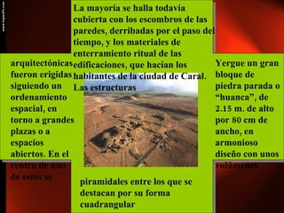 La mayoría se halla todavía cubierta con los escombros de las paredes, derribadas por el paso del tiempo, y los materiales de enterramiento ritual de las edificaciones, que hacían los habitantes de la ciudad de Caral. Las estructuras  arquitectónicas fueron erigidas siguiendo un ordenamiento espacial, en torno a grandes plazas o a espacios abiertos. En el centro de uno de estos se Yergue un gran bloque de piedra parada o “huanca”, de 2.15 m. de alto por 80 cm de ancho, en armonioso diseño con unos volúmenes piramidales entre los que se destacan por su forma cuadrangular 