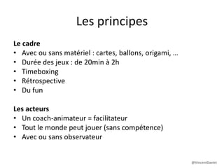 Les principes
Le cadre
• Avec ou sans matériel : cartes, ballons, origami, …
• Durée des jeux : de 20min à 2h
• Timeboxing
• Rétrospective
• Du fun
Les acteurs
• Un coach-animateur = facilitateur
• Tout le monde peut jouer (sans compétence)
• Avec ou sans observateur
@VincentDaviet
 