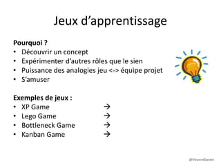Jeux d’apprentissage
Pourquoi ?
• Découvrir un concept
• Expérimenter d’autres rôles que le sien
• Puissance des analogies jeu <-> équipe projet
• S’amuser
Exemples de jeux :
• XP Game  pratiques XP
• Lego Game  bases de l’agilité
• Bottleneck Game  théorie des contraintes
• Kanban Game  Kanban
@VincentDaviet
 